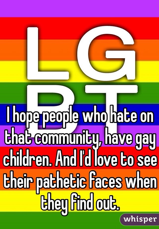 I hope people who hate on that community, have gay children. And I'd love to see their pathetic faces when they find out. 