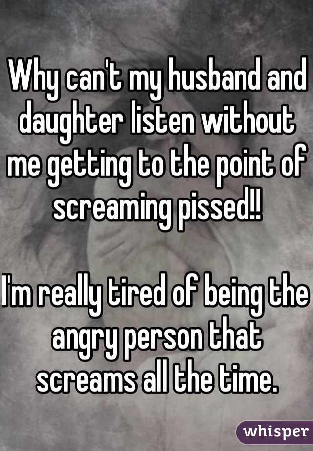 Why can't my husband and daughter listen without me getting to the point of screaming pissed!!

I'm really tired of being the angry person that screams all the time.