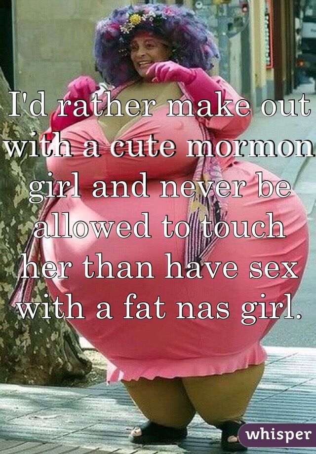 I'd rather make out with a cute mormon girl and never be allowed to touch her than have sex with a fat nas girl. 