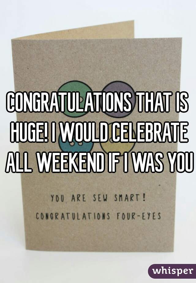 CONGRATULATIONS THAT IS HUGE! I WOULD CELEBRATE ALL WEEKEND IF I WAS YOU