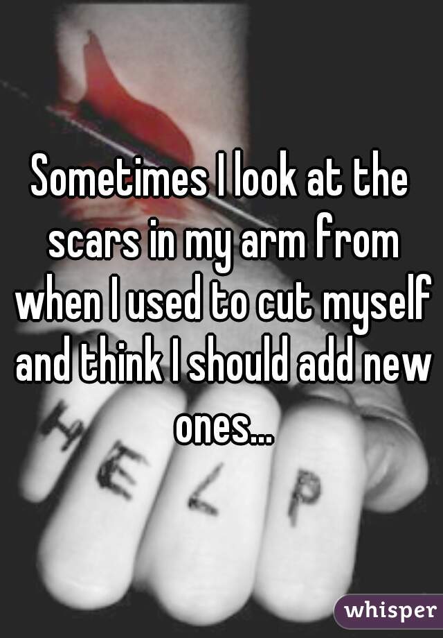 Sometimes I look at the scars in my arm from when I used to cut myself and think I should add new ones...