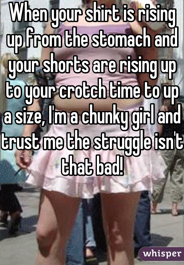 When your shirt is rising up from the stomach and your shorts are rising up to your crotch time to up a size, I'm a chunky girl and trust me the struggle isn't that bad!