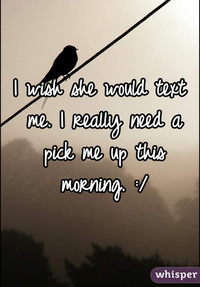 I wish she would text me. I really need a pick me up this morning. :/