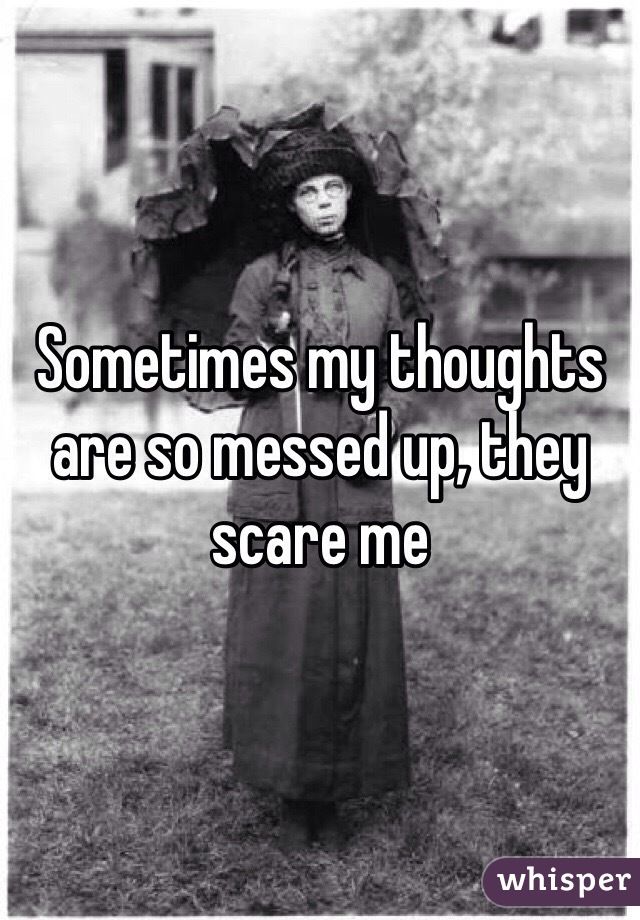 Sometimes my thoughts are so messed up, they scare me