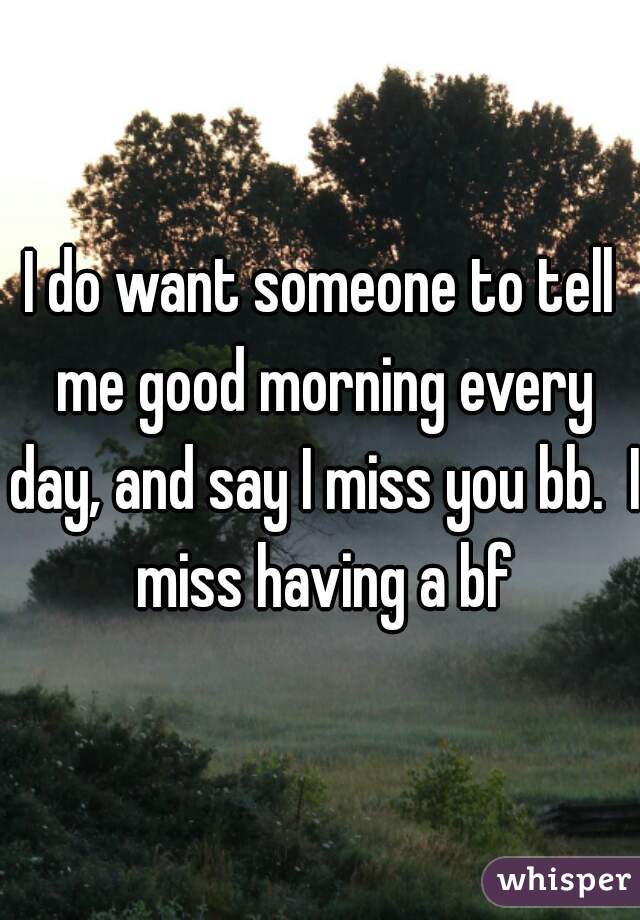 I do want someone to tell me good morning every day, and say I miss you bb.  I miss having a bf