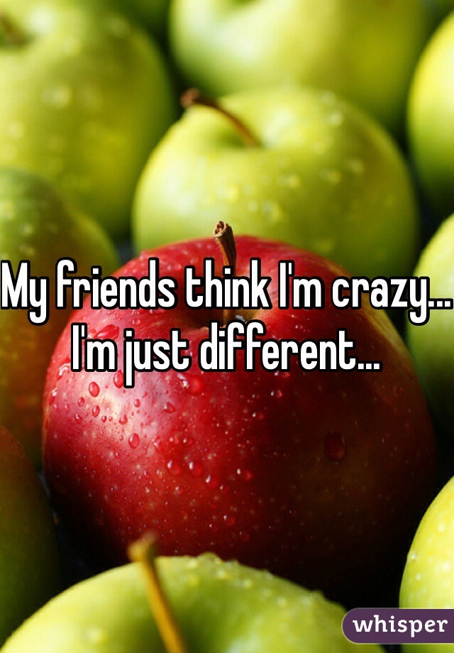 My friends think I'm crazy... I'm just different...