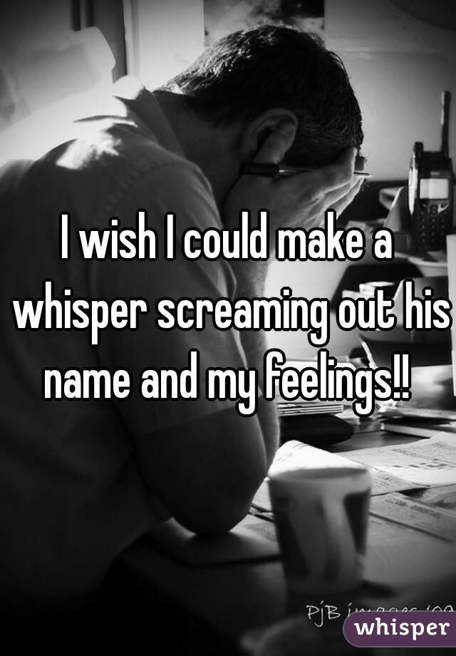 I wish I could make a whisper screaming out his name and my feelings!! 