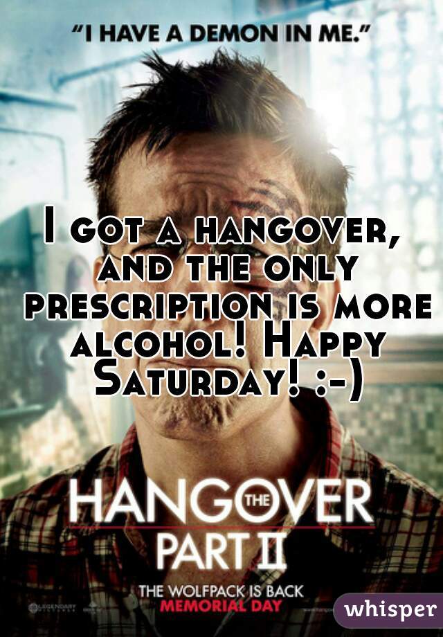 I got a hangover, and the only prescription is more alcohol! Happy Saturday! :-)