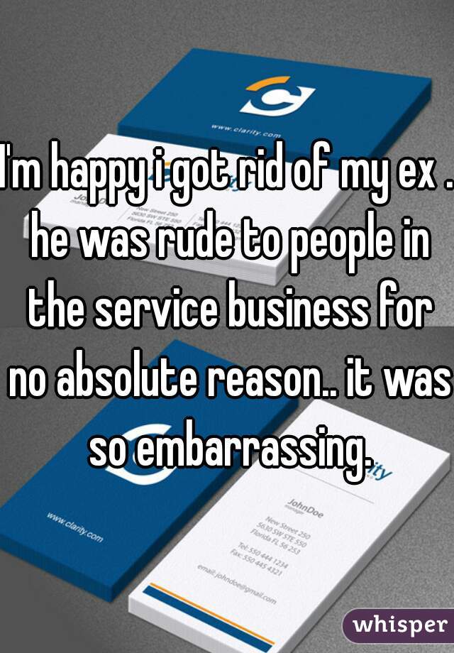 I'm happy i got rid of my ex . he was rude to people in the service business for no absolute reason.. it was so embarrassing.