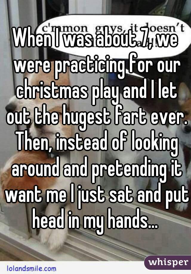 When I was about 7, we were practicing for our christmas play and I let out the hugest fart ever. Then, instead of looking around and pretending it want me I just sat and put head in my hands... 