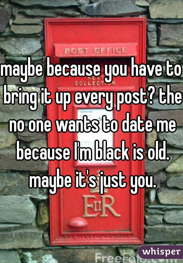 maybe because you have to bring it up every post? the no one wants to date me because I'm black is old. maybe it's just you.