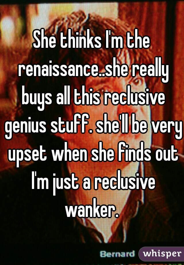 She thinks I'm the renaissance..she really buys all this reclusive genius stuff. she'll be very upset when she finds out I'm just a reclusive wanker. 