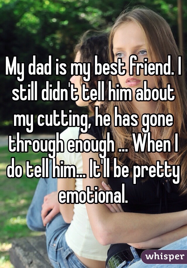 My dad is my best friend. I still didn't tell him about my cutting, he has gone through enough ... When I do tell him... It'll be pretty emotional.