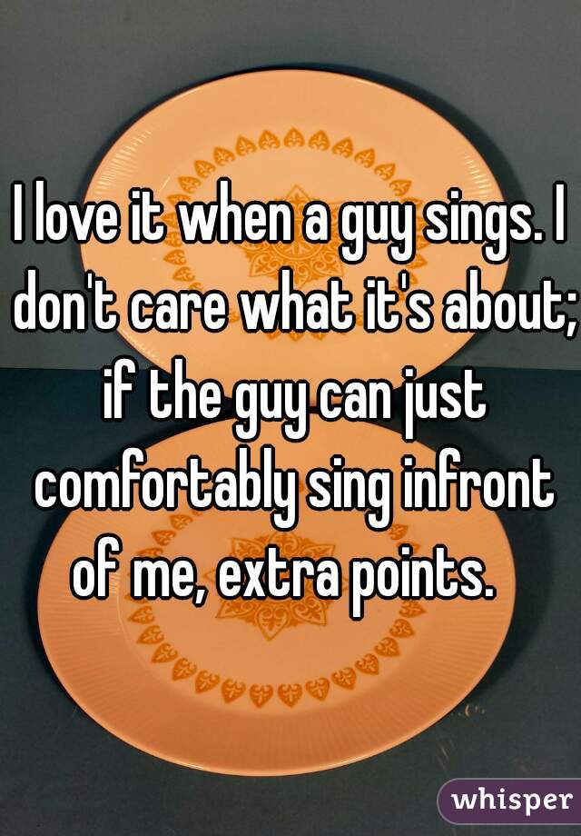 I love it when a guy sings. I don't care what it's about; if the guy can just comfortably sing infront of me, extra points.  