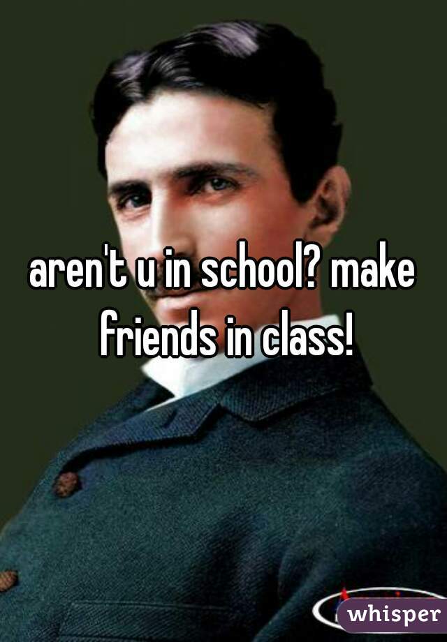 aren't u in school? make friends in class!