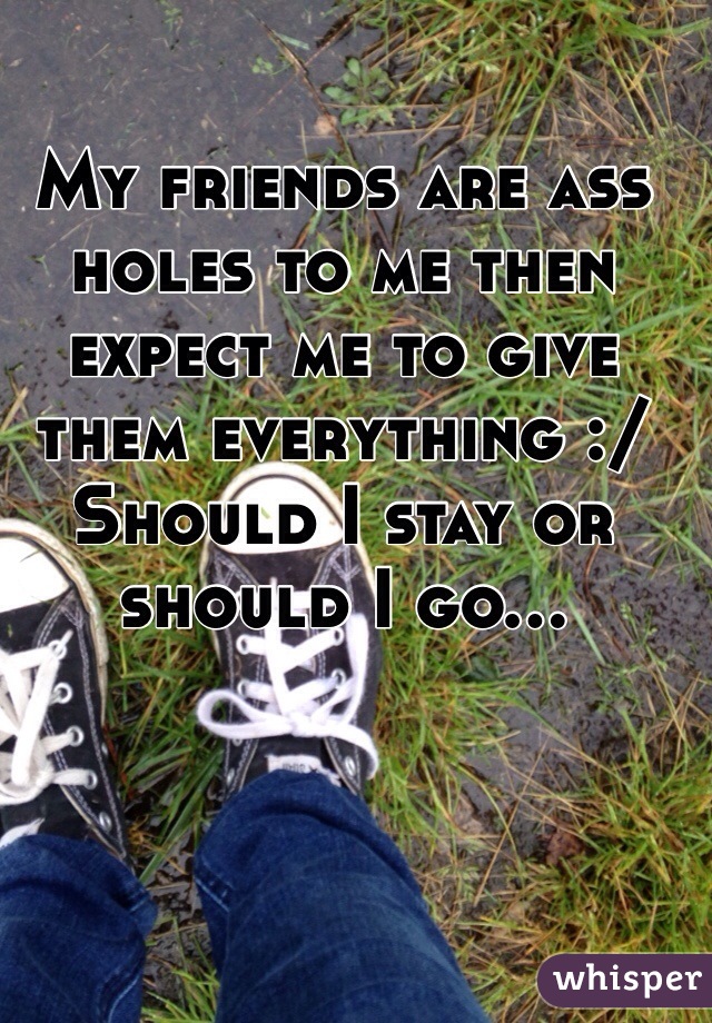 My friends are ass holes to me then expect me to give them everything :/
Should I stay or should I go...