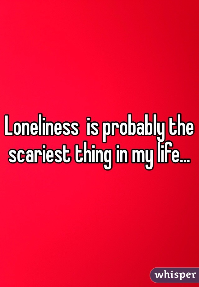 Loneliness  is probably the scariest thing in my life...