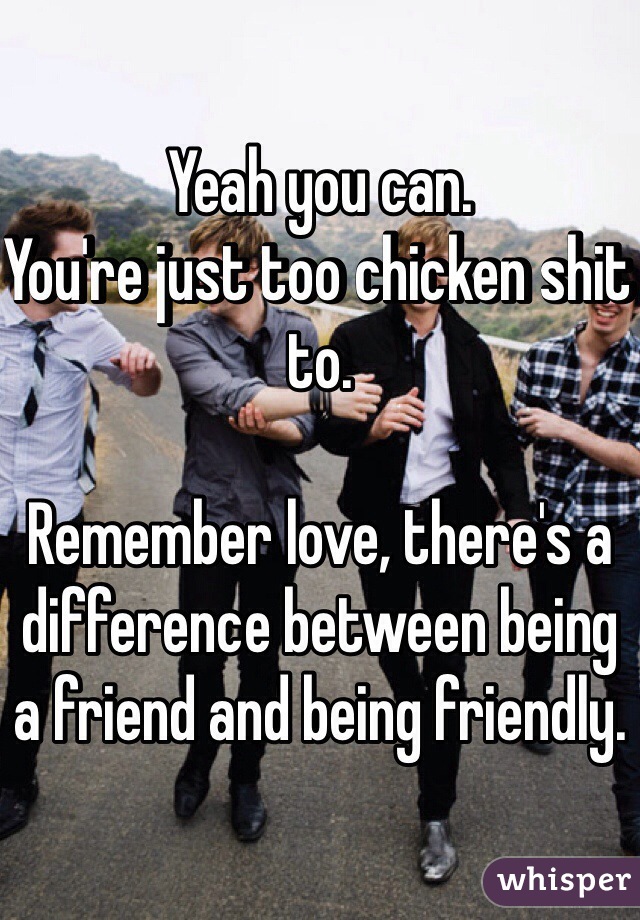 Yeah you can.
You're just too chicken shit to.

Remember love, there's a difference between being a friend and being friendly.