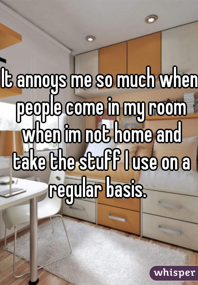It annoys me so much when people come in my room when im not home and take the stuff I use on a regular basis.  