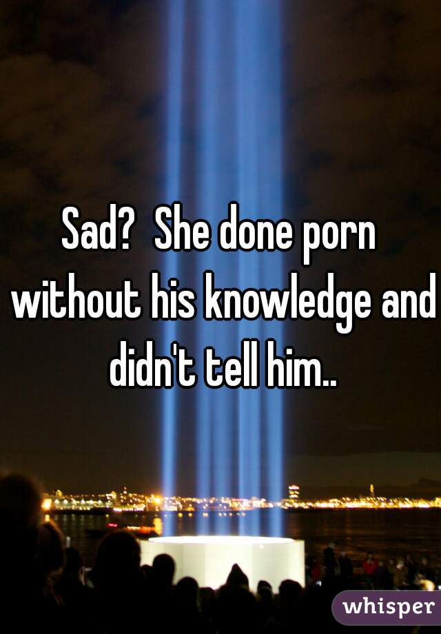 Sad?  She done porn without his knowledge and didn't tell him..