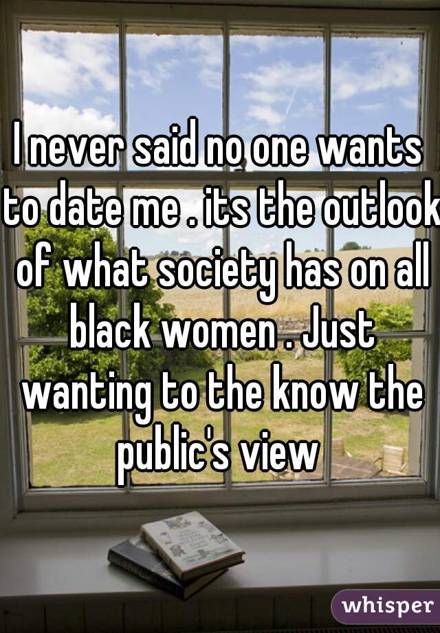I never said no one wants to date me . its the outlook of what society has on all black women . Just wanting to the know the public's view 