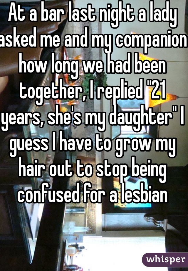 At a bar last night a lady asked me and my companion how long we had been together, I replied "21 years, she's my daughter" I guess I have to grow my hair out to stop being confused for a lesbian 