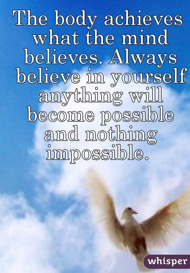 The body achieves what the mind believes. Always believe in yourself anything will become possible and nothing impossible. 