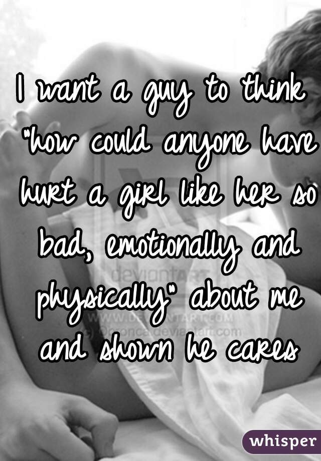 I want a guy to think "how could anyone have hurt a girl like her so bad, emotionally and physically" about me and shown he cares