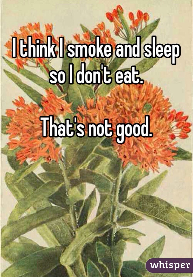 I think I smoke and sleep so I don't eat. 

That's not good. 