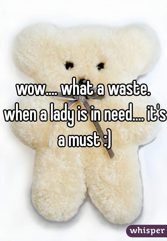wow.... what a waste. when a lady is in need.... it's a must :)