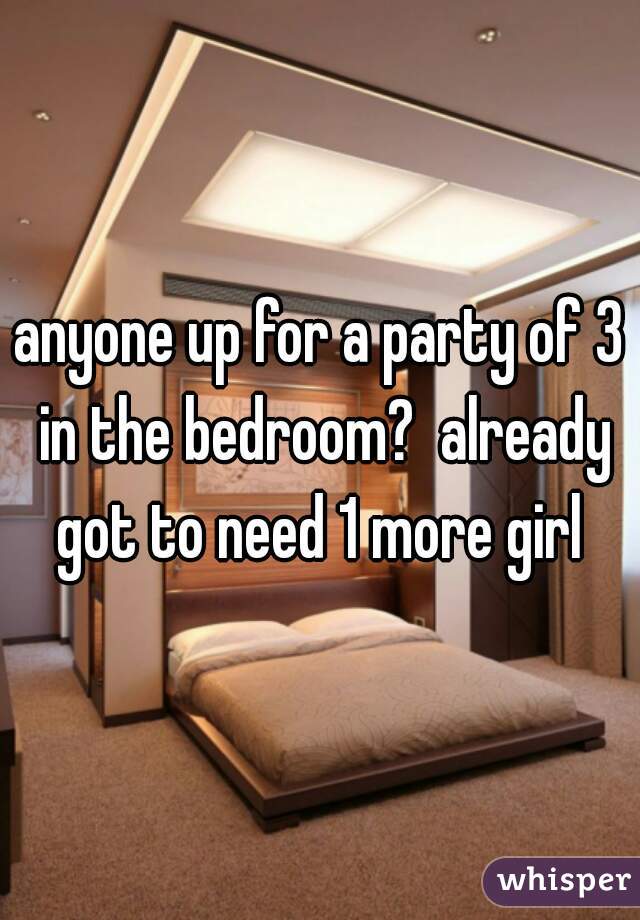 anyone up for a party of 3 in the bedroom?  already got to need 1 more girl 