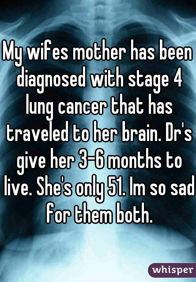 My wifes mother has been diagnosed with stage 4 lung cancer that has traveled to her brain. Dr's give her 3-6 months to live. She's only 51. Im so sad for them both.