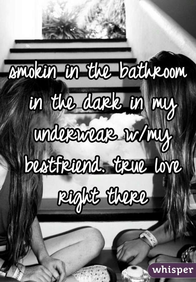 smokin in the bathroom in the dark in my underwear w/my bestfriend. true love right there