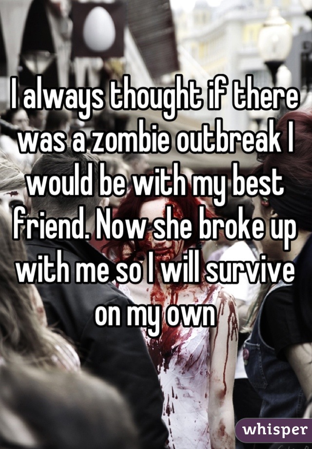 I always thought if there was a zombie outbreak I would be with my best friend. Now she broke up with me so I will survive on my own