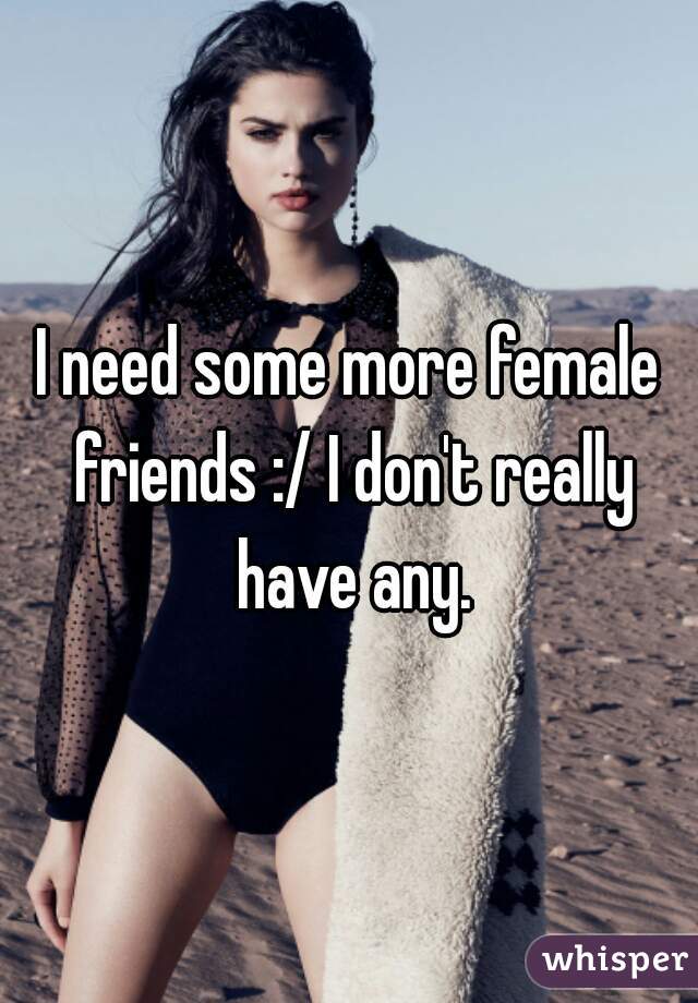 I need some more female friends :/ I don't really have any.