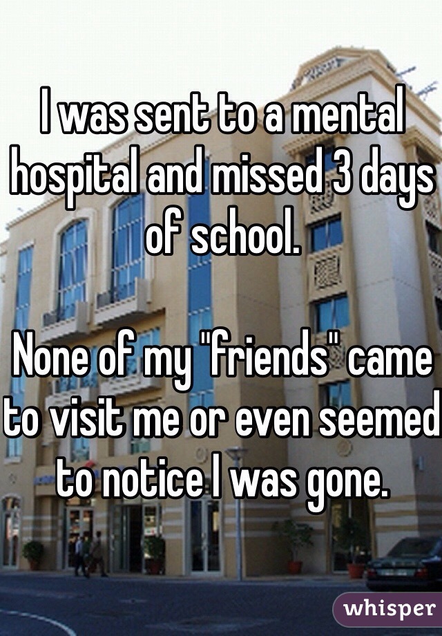 I was sent to a mental hospital and missed 3 days of school. 

None of my "friends" came to visit me or even seemed to notice I was gone. 