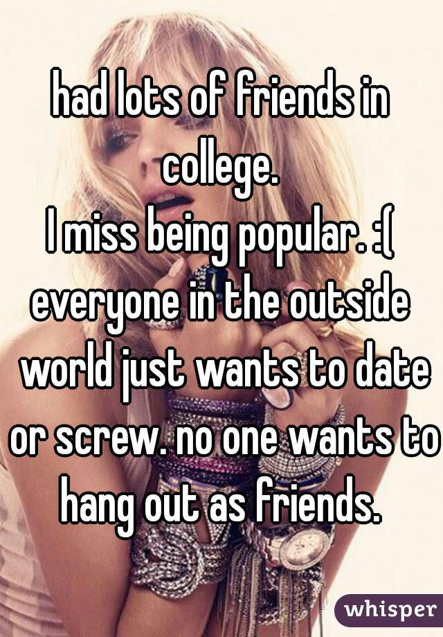 had lots of friends in college. 
I miss being popular. :(
everyone in the outside world just wants to date or screw. no one wants to hang out as friends. 