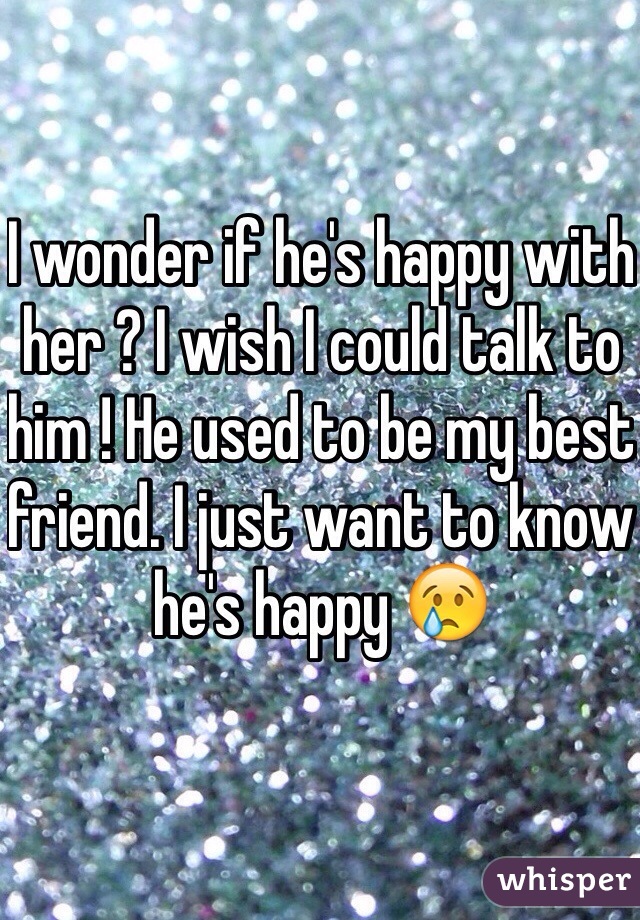 I wonder if he's happy with her ? I wish I could talk to him ! He used to be my best friend. I just want to know he's happy 😢
