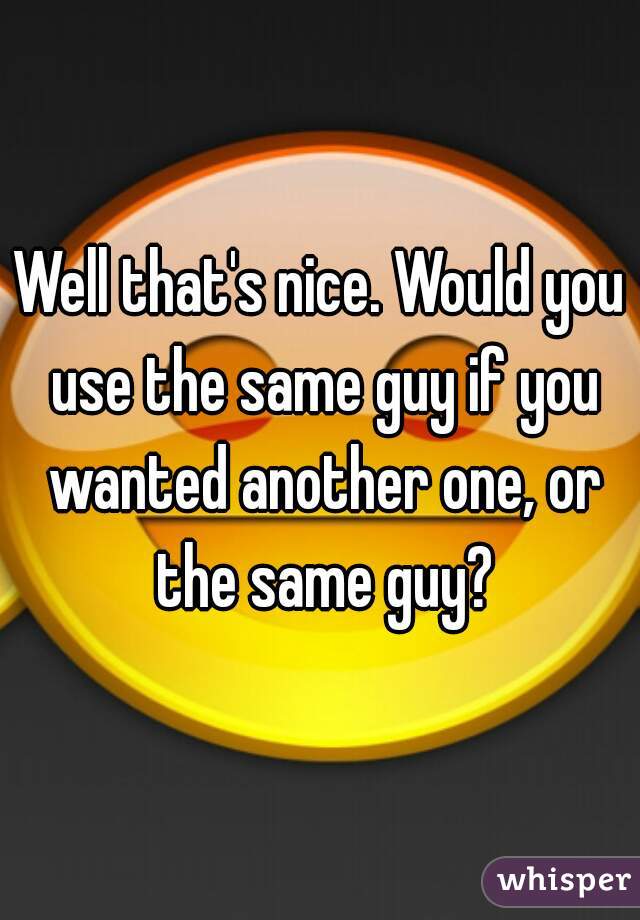 Well that's nice. Would you use the same guy if you wanted another one, or the same guy?