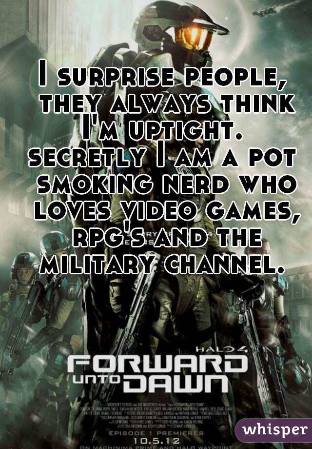 I surprise people, they always think I'm uptight. 
secretly I am a pot smoking nerd who loves video games, rpg's and the military channel. 