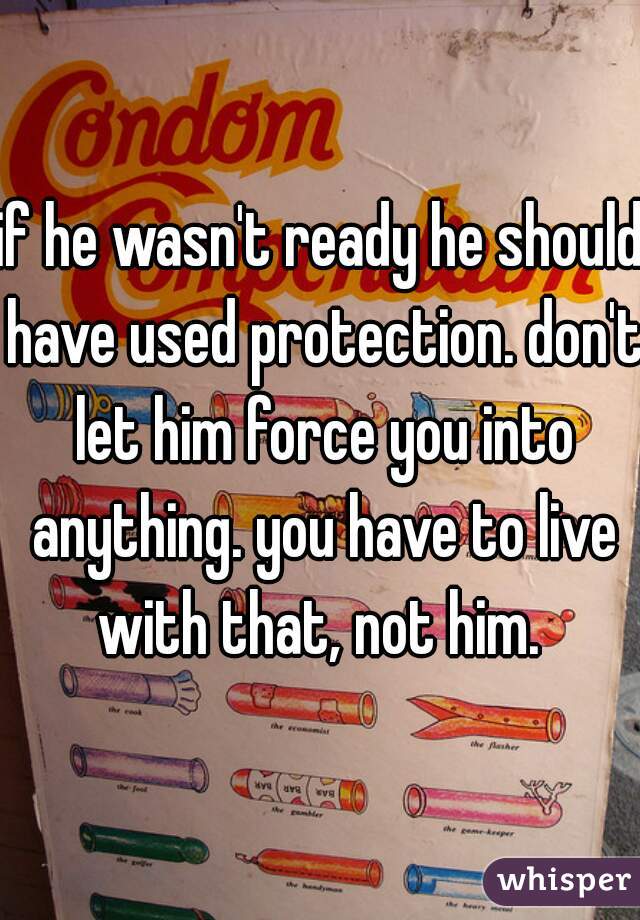 if he wasn't ready he should have used protection. don't let him force you into anything. you have to live with that, not him. 