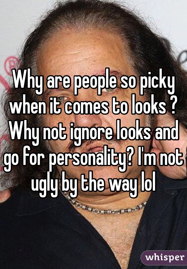 Why are people so picky when it comes to looks ? Why not ignore looks and go for personality? I'm not ugly by the way lol