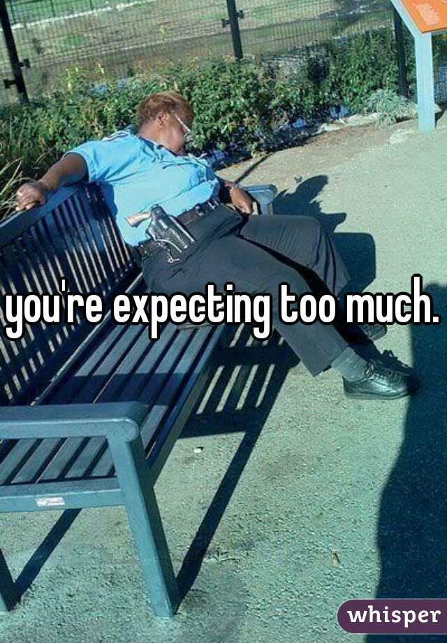 you're expecting too much.