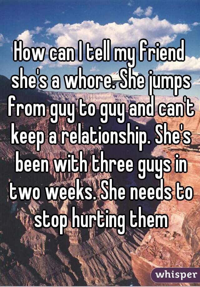 How can I tell my friend she's a whore. She jumps from guy to guy and can't keep a relationship. She's been with three guys in two weeks. She needs to stop hurting them