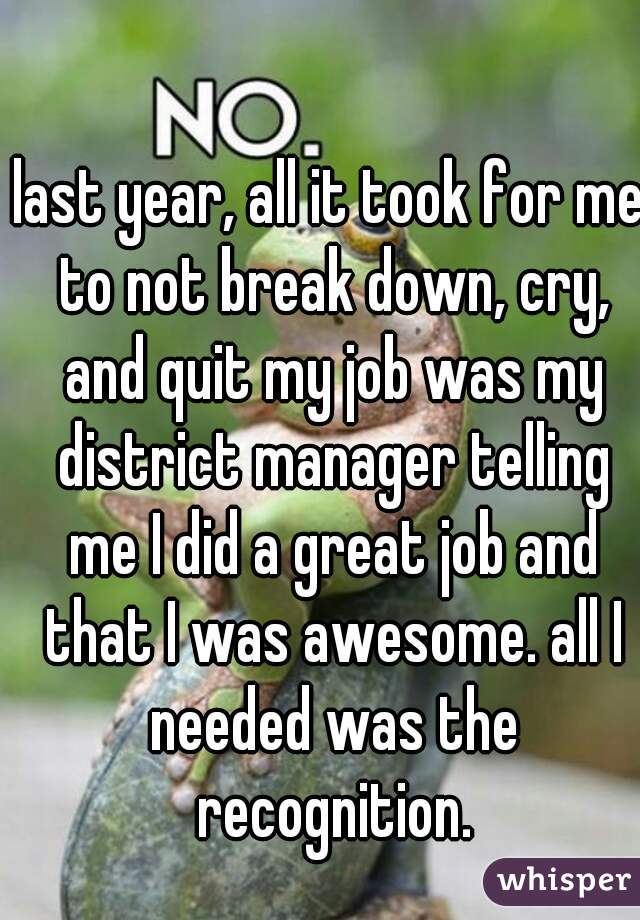 last year, all it took for me to not break down, cry, and quit my job was my district manager telling me I did a great job and that I was awesome. all I needed was the recognition.