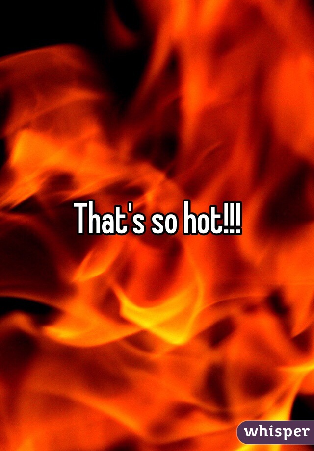 That's so hot!!!