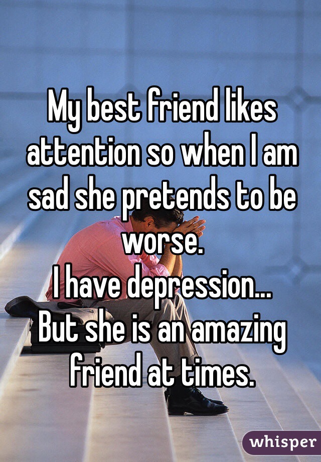 My best friend likes attention so when I am sad she pretends to be worse.
I have depression...
But she is an amazing friend at times. 
