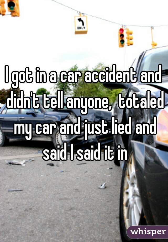 I got in a car accident and didn't tell anyone,  totaled my car and just lied and said I said it in