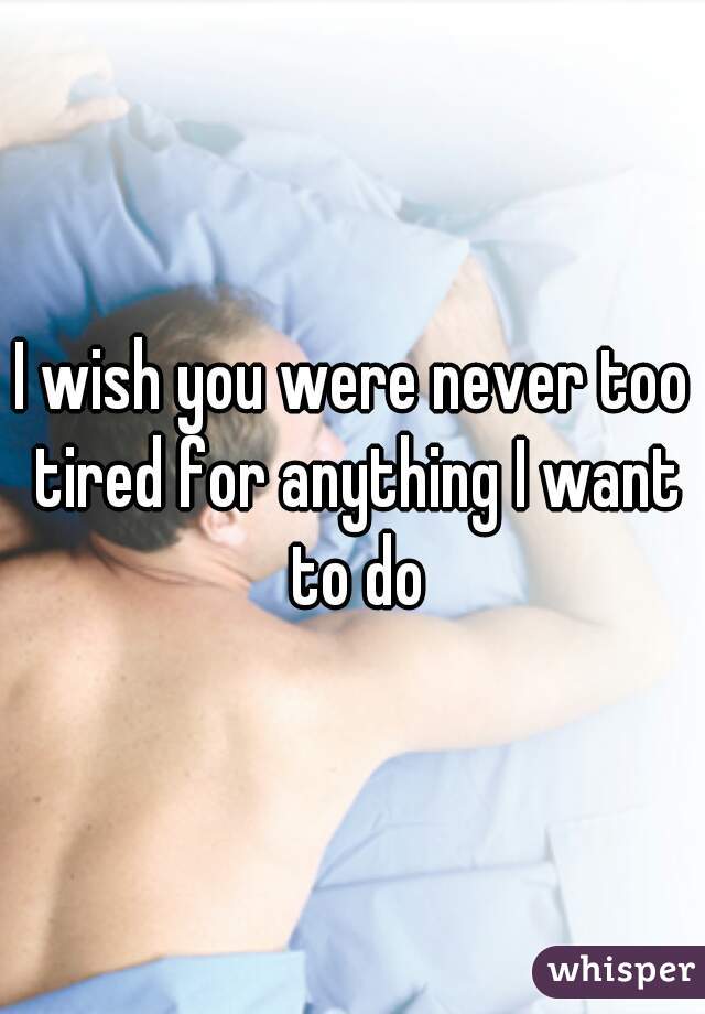 I wish you were never too tired for anything I want to do