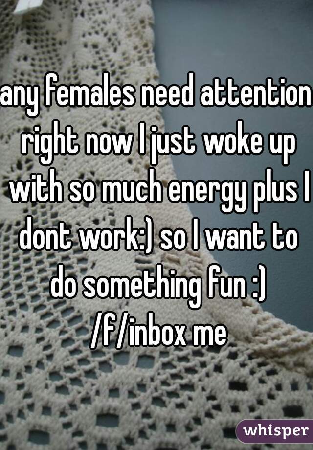 any females need attention right now I just woke up with so much energy plus I dont work:) so I want to do something fun :) /f/inbox me